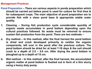 Management Practices
Pond Preparation – There are various aspects in ponds preparation which
should be carried out before pond is used for culture for first time &
for subsequent crops. The main objective of pond preparation are to
provide fish with a clean pond base & appropriate stable water
quality.
1. Cleaning – During fish production cycle considerable quantity of
organic waste accumulates in pond bottom depending upon the
cultural practices followed. Its waste must be removed to ensure
sustain fish production from the pond. There are two methods –
a. Dry method – In this method, after the final harvest the pond bottom
is dried and crack developed primarily to oxidize the organic
components, left over in the pond after the previous culture. The
pond bottom should be dried for at least 7-10 days & the soil should
crack to a depth of 2.5 – 5.0 cm. After drying the pond bottom is
ploughed up to a depth of 15 cm.
b. Wet method – In this method, after the final harvest, the accumulated
organic matter at pond bottom is flushed out in form of a thin slurry
using a heavy duty pump.
 