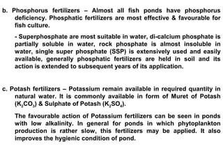 b. Phosphorus fertilizers – Almost all fish ponds have phosphorus
deficiency. Phosphatic fertilizers are most effective & favourable for
fish culture.
- Superphosphate are most suitable in water, di-calcium phosphate is
partially soluble in water, rock phosphate is almost insoluble in
water, single super phosphate (SSP) is extensively used and easily
available, generally phosphatic fertilizers are held in soil and its
action is extended to subsequent years of its application.
c. Potash fertilizers – Potassium remain available in required quantity in
natural water. It is commonly available in form of Muret of Potash
(K2CO3) & Sulphate of Potash (K2SO4).
The favourable action of Potassium fertilizers can be seen in ponds
with low alkalinity. In general for ponds in which phytoplankton
production is rather slow, this fertilizers may be applied. It also
improves the hygienic condition of pond.
 