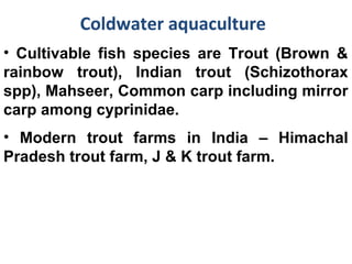 Coldwater aquaculture
• Cultivable fish species are Trout (Brown &
rainbow trout), Indian trout (Schizothorax
spp), Mahseer, Common carp including mirror
carp among cyprinidae.
• Modern trout farms in India – Himachal
Pradesh trout farm, J & K trout farm.
 