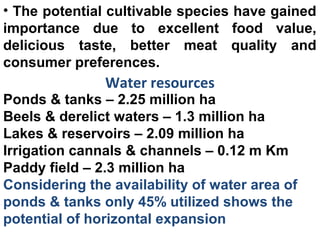 • The potential cultivable species have gained
importance due to excellent food value,
delicious taste, better meat quality and
consumer preferences.
Water resources
Ponds & tanks – 2.25 million ha
Beels & derelict waters – 1.3 million ha
Lakes & reservoirs – 2.09 million ha
Irrigation cannals & channels – 0.12 m Km
Paddy field – 2.3 million ha
Considering the availability of water area of
ponds & tanks only 45% utilized shows the
potential of horizontal expansion
 