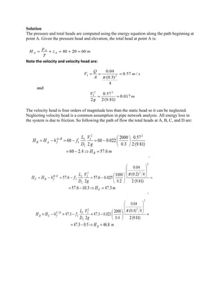 Solution
The pressure and total heads are computed using the energy equation along the path beginning at
point A. Given the pressure head and elevation, the total head at point A is:
Note the velocity and velocity head are:
The velocity head is four orders of magnitude less than the static head so it can be neglected.
Neglecting velocity head is a common assumption in pipe network analysis. All energy loss in
the system is due to friction. So following the path of flow the total heads at A, B, C, and D are:
 