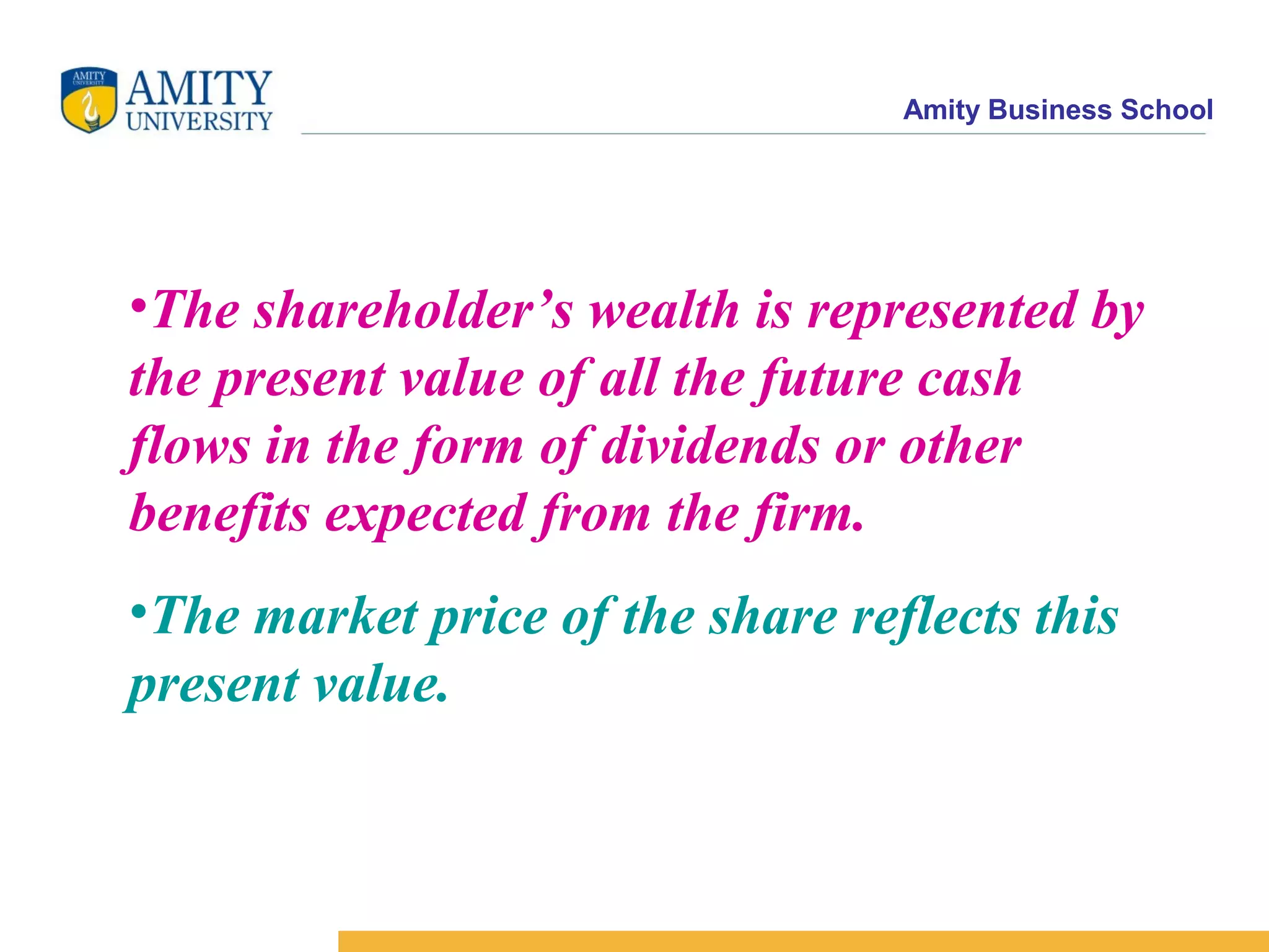 Amity Business School
•The shareholder’s wealth is represented by
the present value of all the future cash
flows in the form of dividends or other
benefits expected from the firm.
•The market price of the share reflects this
present value.
 