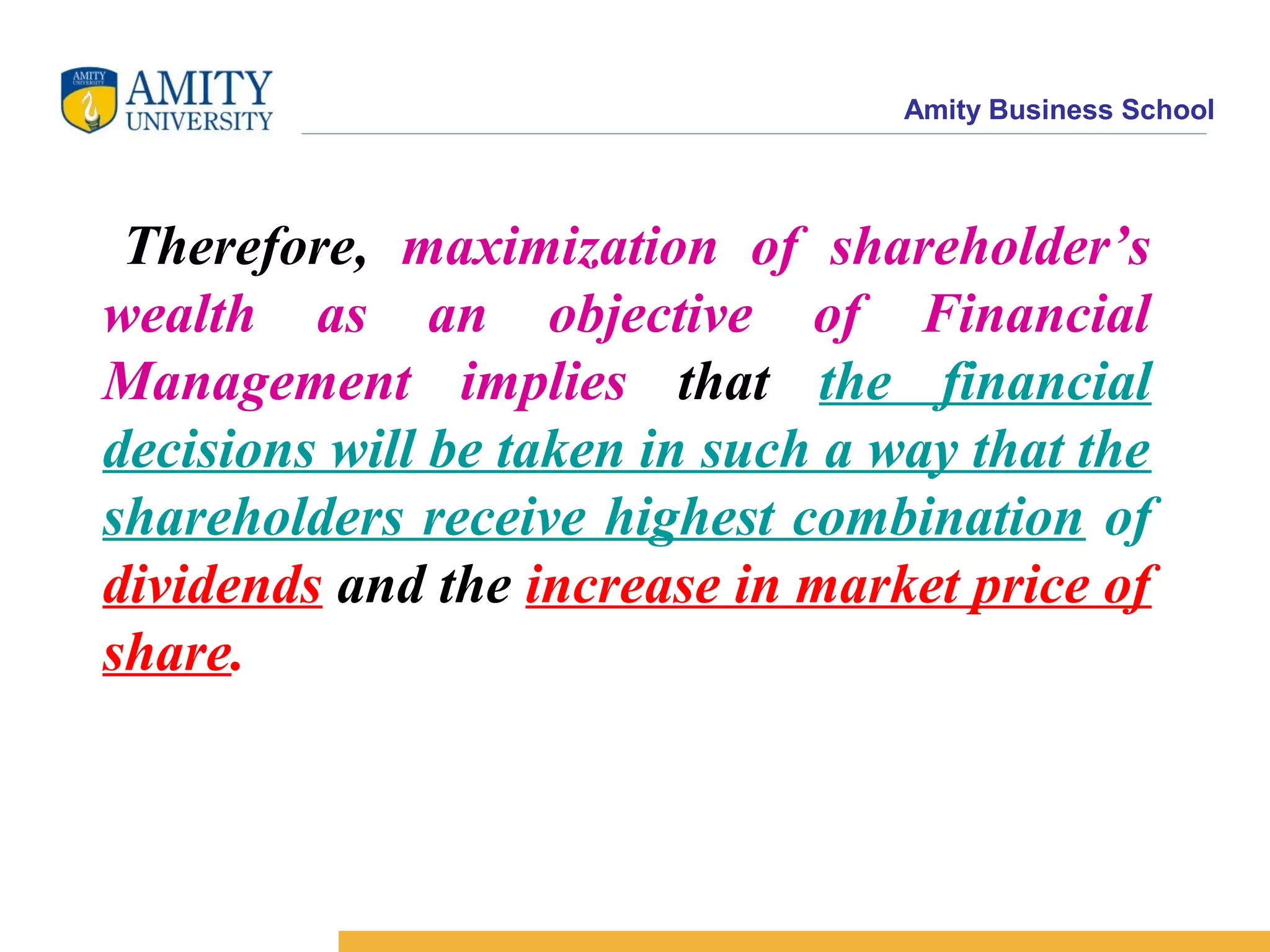 Amity Business School
Therefore, maximization of shareholder’s
wealth as an objective of Financial
Management implies that the financial
decisions will be taken in such a way that the
shareholders receive highest combination of
dividends and the increase in market price of
share.
 