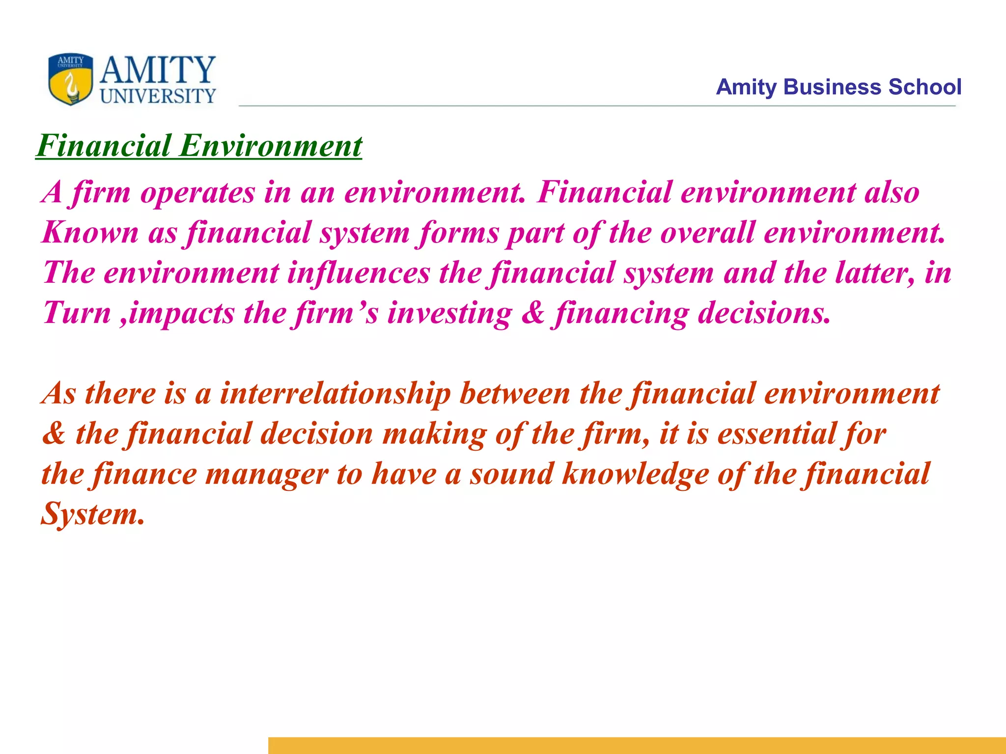 Amity Business School
Financial Environment
A firm operates in an environment. Financial environment also
Known as financial system forms part of the overall environment.
The environment influences the financial system and the latter, in
Turn ,impacts the firm’s investing & financing decisions.
As there is a interrelationship between the financial environment
& the financial decision making of the firm, it is essential for
the finance manager to have a sound knowledge of the financial
System.
 