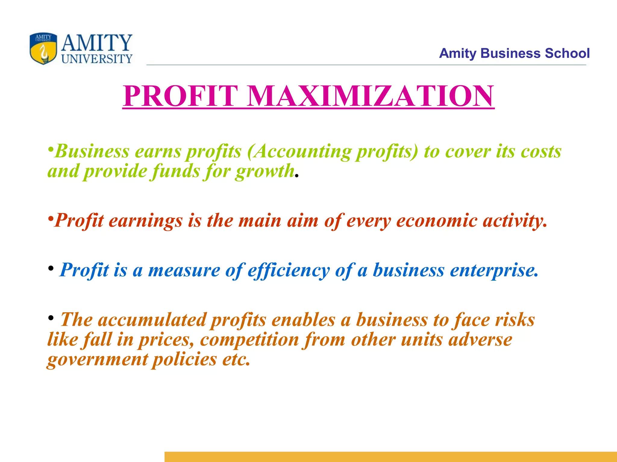 Amity Business School
PROFIT MAXIMIZATION
•Business earns profits (Accounting profits) to cover its costs
and provide funds for growth.
•Profit earnings is the main aim of every economic activity.
• Profit is a measure of efficiency of a business enterprise.
• The accumulated profits enables a business to face risks
like fall in prices, competition from other units adverse
government policies etc.
 