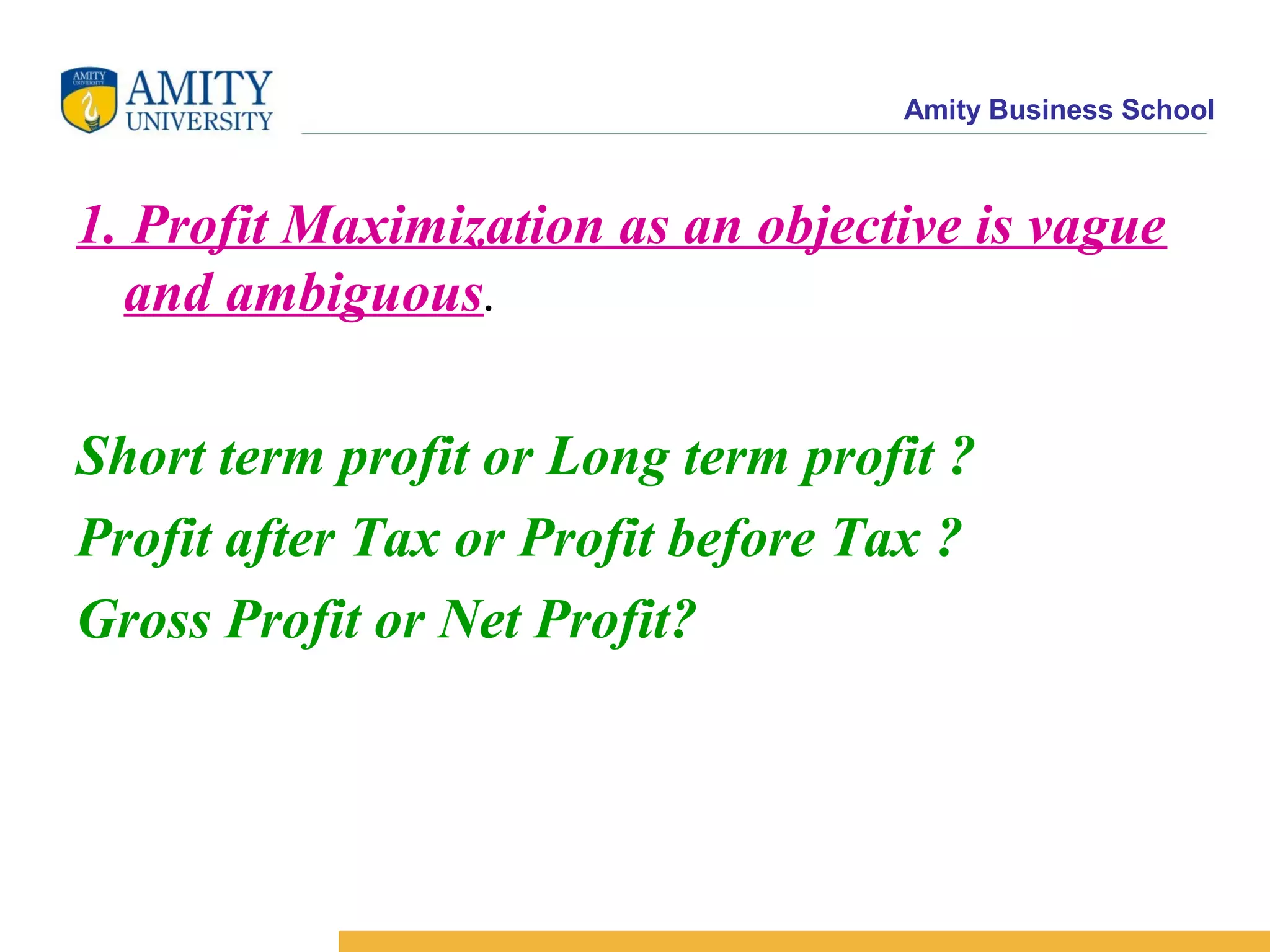Amity Business School
1. Profit Maximization as an objective is vague
and ambiguous.
Short term profit or Long term profit ?
Profit after Tax or Profit before Tax ?
Gross Profit or Net Profit?
 