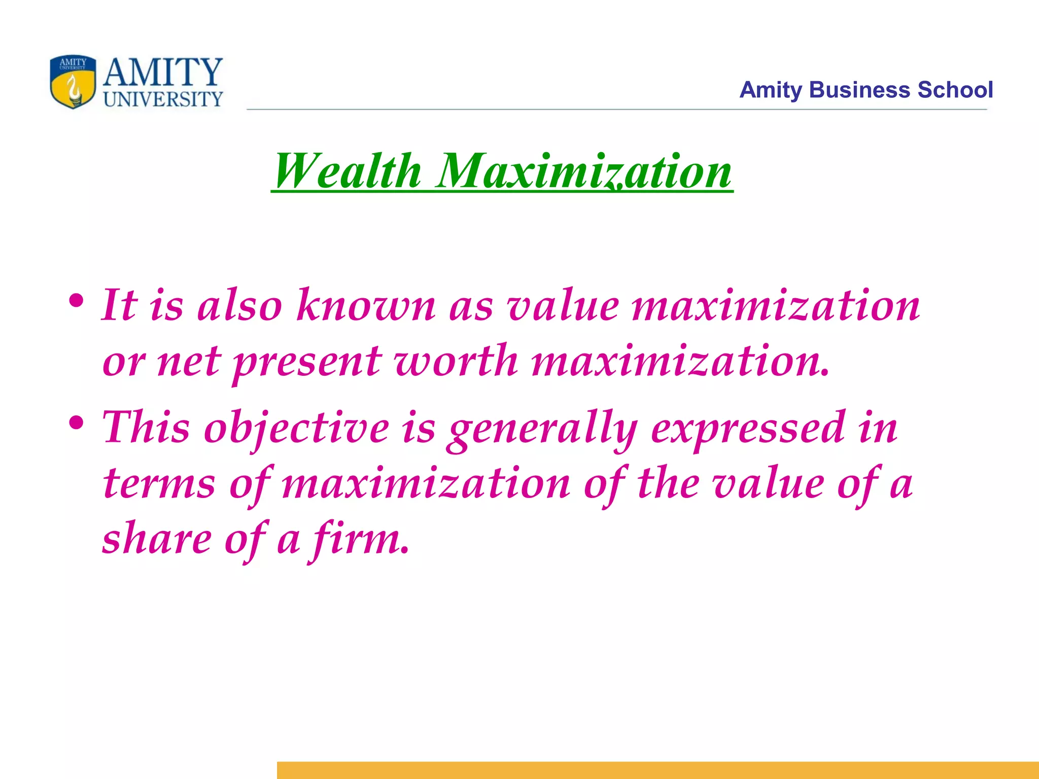 Amity Business School
Wealth Maximization
• It is also known as value maximization
or net present worth maximization.
• This objective is generally expressed in
terms of maximization of the value of a
share of a firm.
 