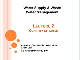 LECTURE 2
QUANTITY OF WATER
Instructor : Engr. Beenish Akbar Khan
B.Tech Civil
Iqra National University (INU)
Water Supply & Waste
Water Management
 