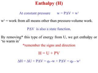 Enthalpy (H)
At constant pressure w = P∆V + w1
w1
= work from all means other than pressure-volume work.
P∆V is also a state function.
By removing* this type of energy from U, we get enthalpy or
‘to warm in’
*remember the signs and direction
H = U + PV
∆H = ∆U + P∆V = qp -w + P∆V = qp - w1
 