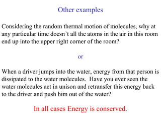 Other examples
Considering the random thermal motion of molecules, why at
any particular time doesn’t all the atoms in the air in this room
end up into the upper right corner of the room?
or
When a driver jumps into the water, energy from that person is
dissipated to the water molecules. Have you ever seen the
water molecules act in unison and retransfer this energy back
to the driver and push him out of the water?
In all cases Energy is conserved.
 