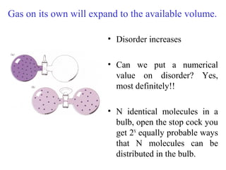 • Disorder increases
• Can we put a numerical
value on disorder? Yes,
most definitely!!
• N identical molecules in a
bulb, open the stop cock you
get 2N
equally probable ways
that N molecules can be
distributed in the bulb.
Gas on its own will expand to the available volume.
 