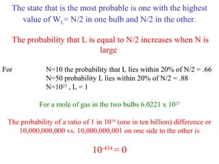 The state that is the most probable is one with the highest
value of WL= N/2 in one bulb and N/2 in the other.
The probability that L is equal to N/2 increases when N is
large
For N=10 the probability that L lies within 20% of N/2 = .66
N=50 probability L lies within 20% of N/2 = .88
N=1023
, L = 1
For a mole of gas in the two bulbs 6.0221 x 1023
The probability of a ratio of 1 in 1010
(one in ten billion) difference or
10,000,000,000 vs. 10,000,000,001 on one side to the other is
10-434
= 0
 