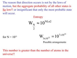 The reason that direction occurs is not by the laws of
motion, but the aggregate probability of all other states is
So low!! or insignificant that only the most probable state
will occur.
Entropy
for N = 1023
This number is greater than the number of atoms in the
universe!!
NLn2
2
N 10W ≈
22
22
107
5x10
10W x
=
Possible arrangements
 