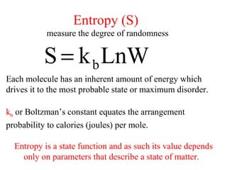 LnWkS b=
Each molecule has an inherent amount of energy which
drives it to the most probable state or maximum disorder.
kb or Boltzman’s constant equates the arrangement
probability to calories (joules) per mole.
Entropy is a state function and as such its value depends
only on parameters that describe a state of matter.
Entropy (S)
measure the degree of randomness
 