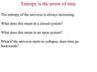 Entropy is the arrow of time
The entropy of the universe is always increasing.
What does this mean in a closed system?
What does this mean in an open system?
What if the universe starts to collapse, does time go
backwards?
 
