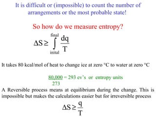 It is difficult or (impossible) to count the number of
arrangements or the most probable state!
So how do we measure entropy?
It takes 80 kcal/mol of heat to change ice at zero °C to water at zero °C
80,000 = 293 ev’s or entropy units
273
A Reversible process means at equilibrium during the change. This is
impossible but makes the calculations easier but for irreversible process
∫≥∆
final
inital
T
dq
S
T
q
S≥∆
 