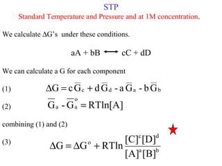 STP
Standard Temperature and Pressure and at 1M concentration.
We calculate ∆G’s under these conditions.
aA + bB cC + dD
We can calculate a G for each component
(1)
(2)
combining (1) and (2)
(3)
b
__
a
__
d
__
c
__
Gb-Ga-GdGcG +=∆
RTln[A]G-G
o
aa =
ba
dc
o
[B][A]
[D][C]
RTlnGG +∆=∆
 