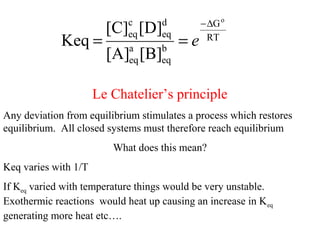 RT
G
b
eq
a
eq
d
eq
c
eq
o
[B][A]
[D][C]
Keq
∆−
== e
Le Chatelier’s principle
Any deviation from equilibrium stimulates a process which restores
equilibrium. All closed systems must therefore reach equilibrium
What does this mean?
Keq varies with 1/T
If Keq varied with temperature things would be very unstable.
Exothermic reactions would heat up causing an increase in Keq
generating more heat etc….
 