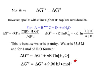 Most times
oo
GG ∆=′∆
However, species with either H2O or H+
requires consideration.
For A + B C + D + nH2O
[A][B]
O][C][D][H
RTln-G
n
2o
=∆
[A][B]
[C][D]
RTln-KRTln-G eq
o
=′=′∆
This is because water is at unity. Water is 55.5 M
and for 1 mol of H2O formed:
O]RTln[HGG 2
oo
n+∆=′∆
-1oo
molkJ9.96GG •+∆=′∆
 