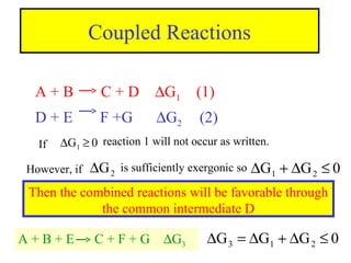 Coupled Reactions
A + B C + D ∆G1 (1)
D + E F +G ∆G2 (2)
0G1 ≥∆If reaction 1 will not occur as written.
However, if 2G∆ is sufficiently exergonic so 0GG 21 ≤∆+∆
Then the combined reactions will be favorable through
the common intermediate D
A + B + E C + F + G ∆G3 0GGG 213 ≤∆+∆=∆
 
