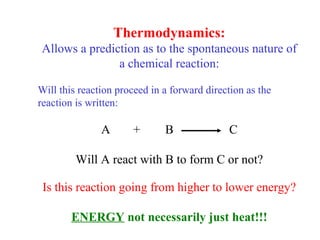 Thermodynamics:
Allows a prediction as to the spontaneous nature of
a chemical reaction:
Will this reaction proceed in a forward direction as the
reaction is written:
A + B C
Will A react with B to form C or not?
Is this reaction going from higher to lower energy?
ENERGY not necessarily just heat!!!
 