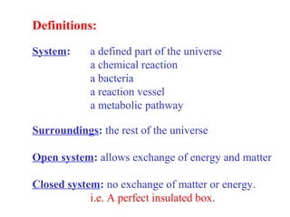 Definitions:
System: a defined part of the universe
a chemical reaction
a bacteria
a reaction vessel
a metabolic pathway
Surroundings: the rest of the universe
Open system: allows exchange of energy and matter
Closed system: no exchange of matter or energy.
i.e. A perfect insulated box.
 