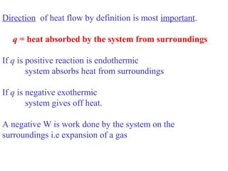 Direction of heat flow by definition is most important.
q = heat absorbed by the system from surroundings
If q is positive reaction is endothermic
system absorbs heat from surroundings
If q is negative exothermic
system gives off heat.
A negative W is work done by the system on the
surroundings i.e expansion of a gas
 