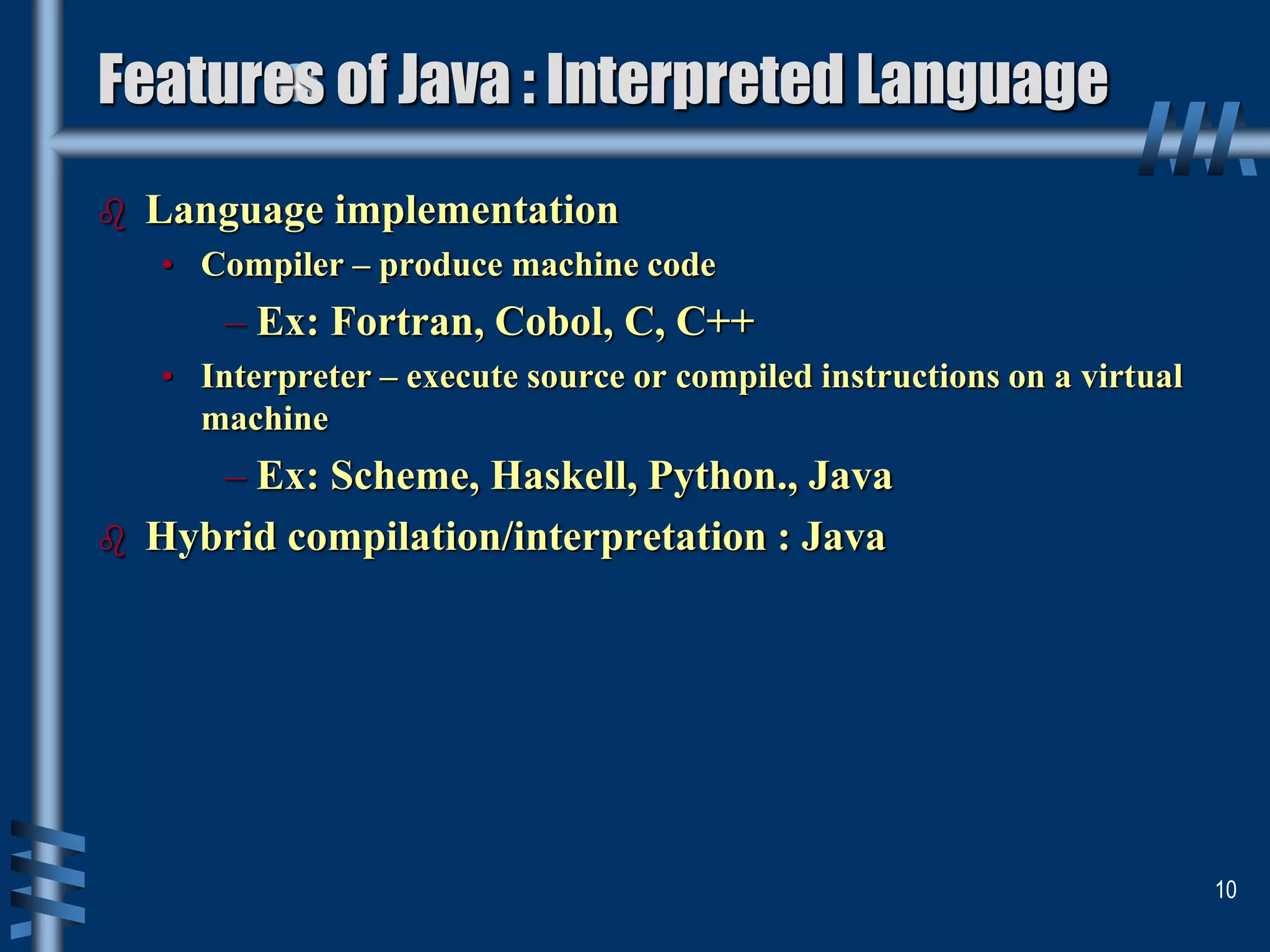  Language implementation
• Compiler – produce machine code
– Ex: Fortran, Cobol, C, C++
• Interpreter – execute source or compiled instructions on a virtual
machine
– Ex: Scheme, Haskell, Python., Java
 Hybrid compilation/interpretation : Java
10
Features of Java : Interpreted Language
 