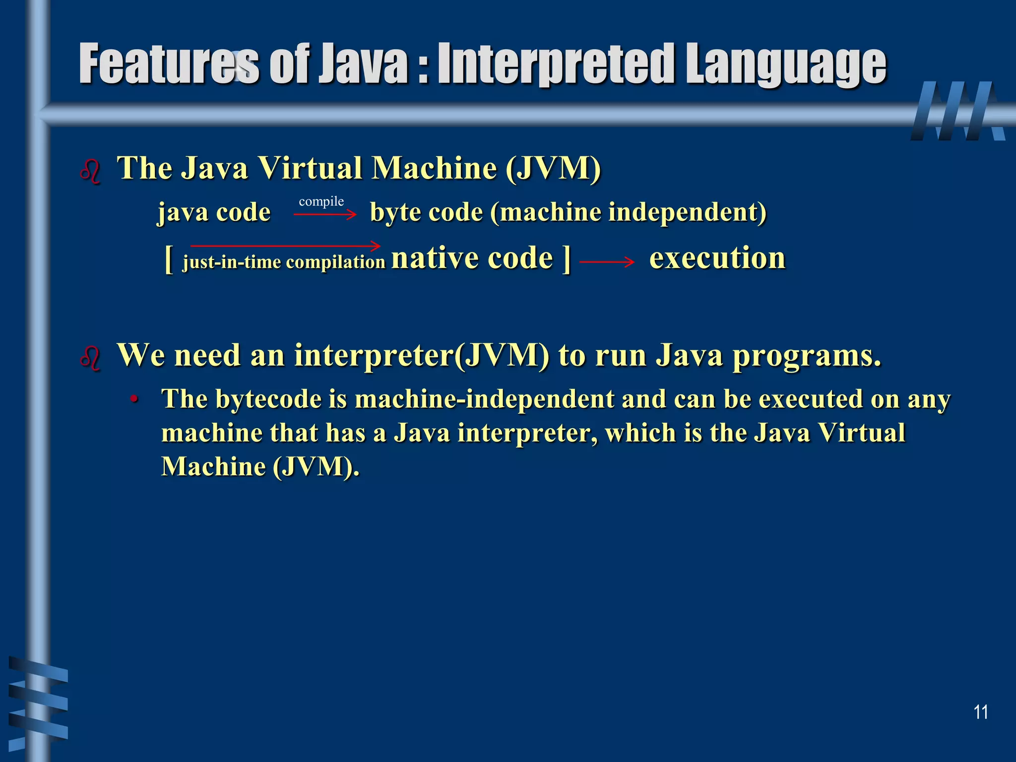  The Java Virtual Machine (JVM)
java code byte code (machine independent)
[ just-in-time compilation native code ] execution
 We need an interpreter(JVM) to run Java programs.
• The bytecode is machine-independent and can be executed on any
machine that has a Java interpreter, which is the Java Virtual
Machine (JVM).
11
Features of Java : Interpreted Language
compile
 