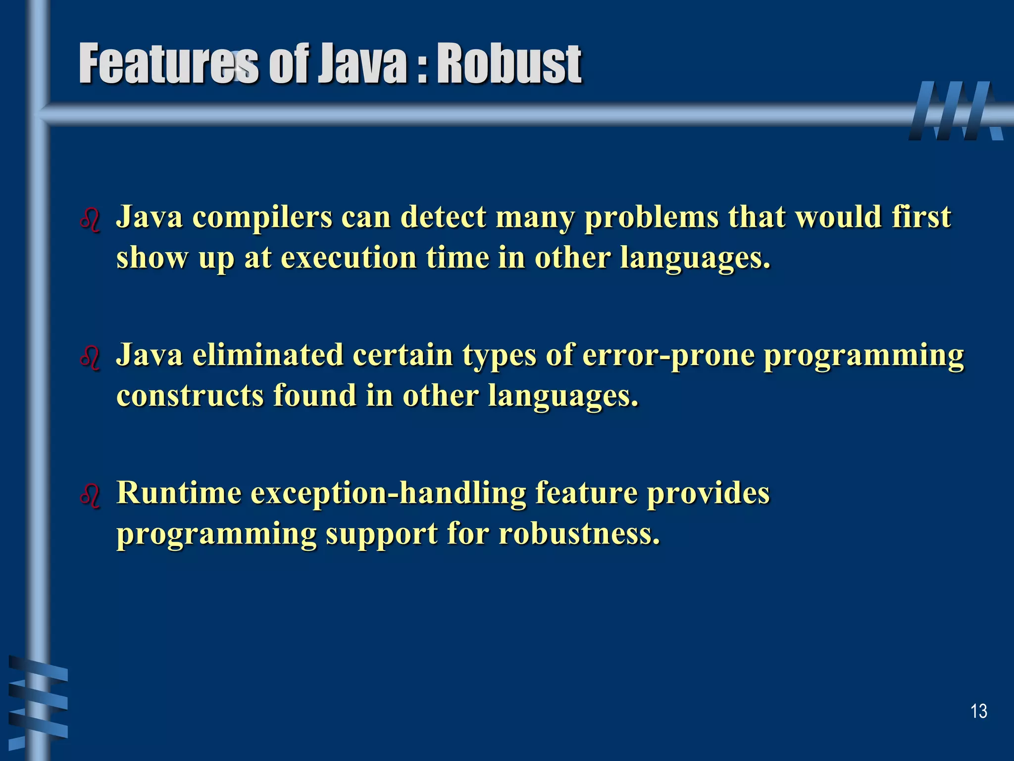  Java compilers can detect many problems that would first
show up at execution time in other languages.
 Java eliminated certain types of error-prone programming
constructs found in other languages.
 Runtime exception-handling feature provides
programming support for robustness.
13
Features of Java : Robust
 