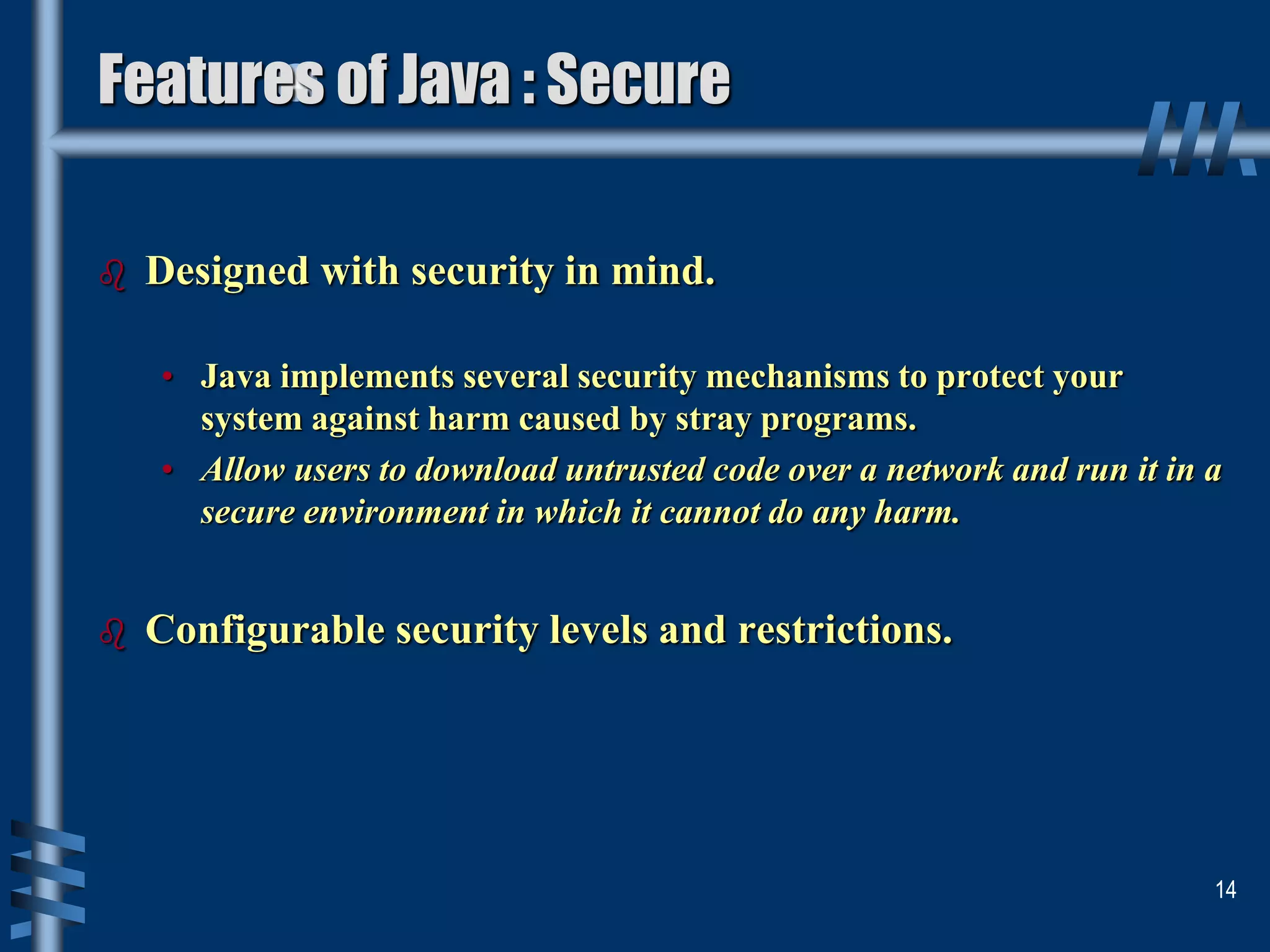  Designed with security in mind.
• Java implements several security mechanisms to protect your
system against harm caused by stray programs.
• Allow users to download untrusted code over a network and run it in a
secure environment in which it cannot do any harm.
 Configurable security levels and restrictions.
14
Features of Java : Secure
 