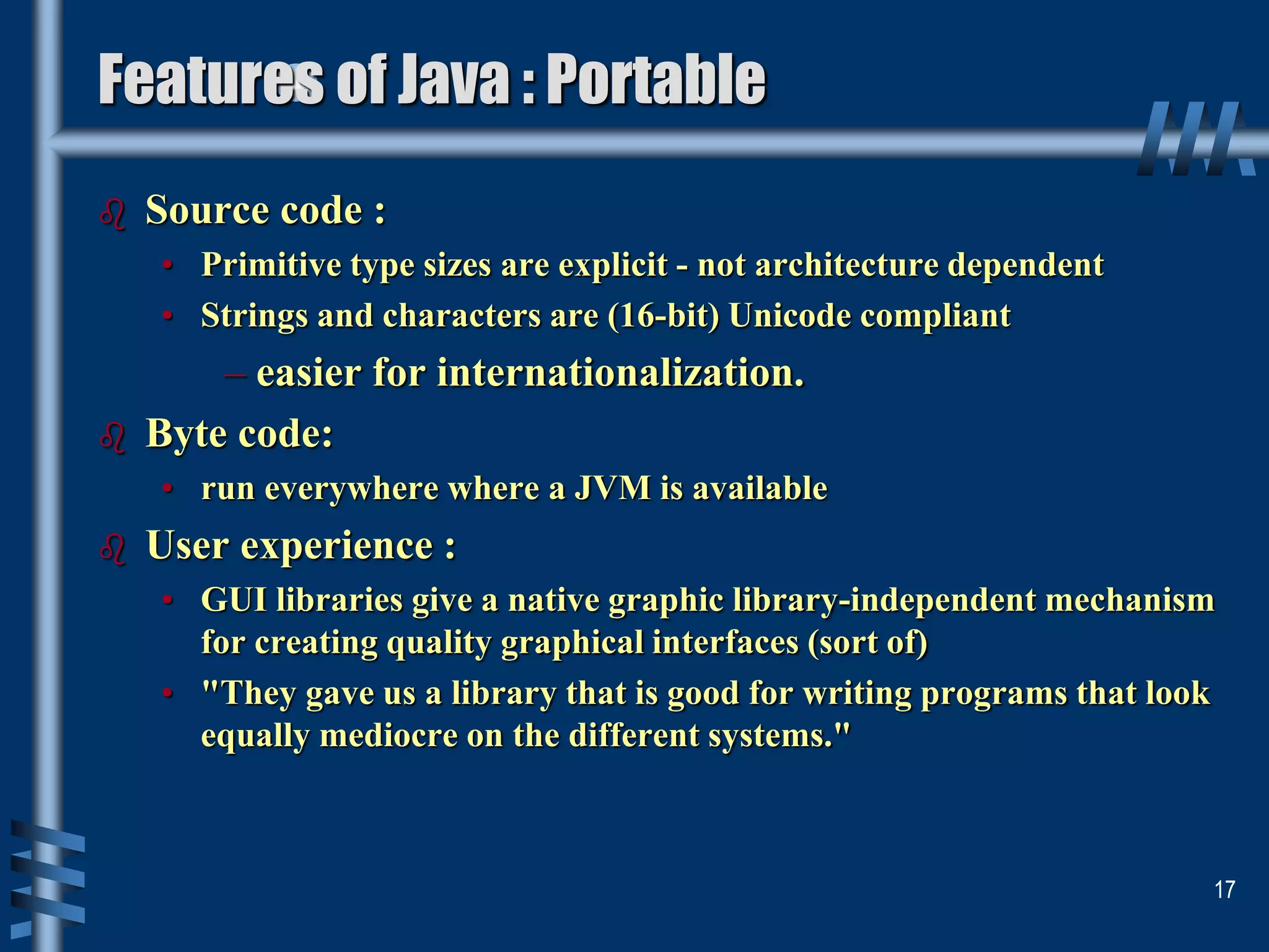  Source code :
• Primitive type sizes are explicit - not architecture dependent
• Strings and characters are (16-bit) Unicode compliant
– easier for internationalization.
 Byte code:
• run everywhere where a JVM is available
 User experience :
• GUI libraries give a native graphic library-independent mechanism
for creating quality graphical interfaces (sort of)
• "They gave us a library that is good for writing programs that look
equally mediocre on the different systems."
17
Features of Java : Portable
 