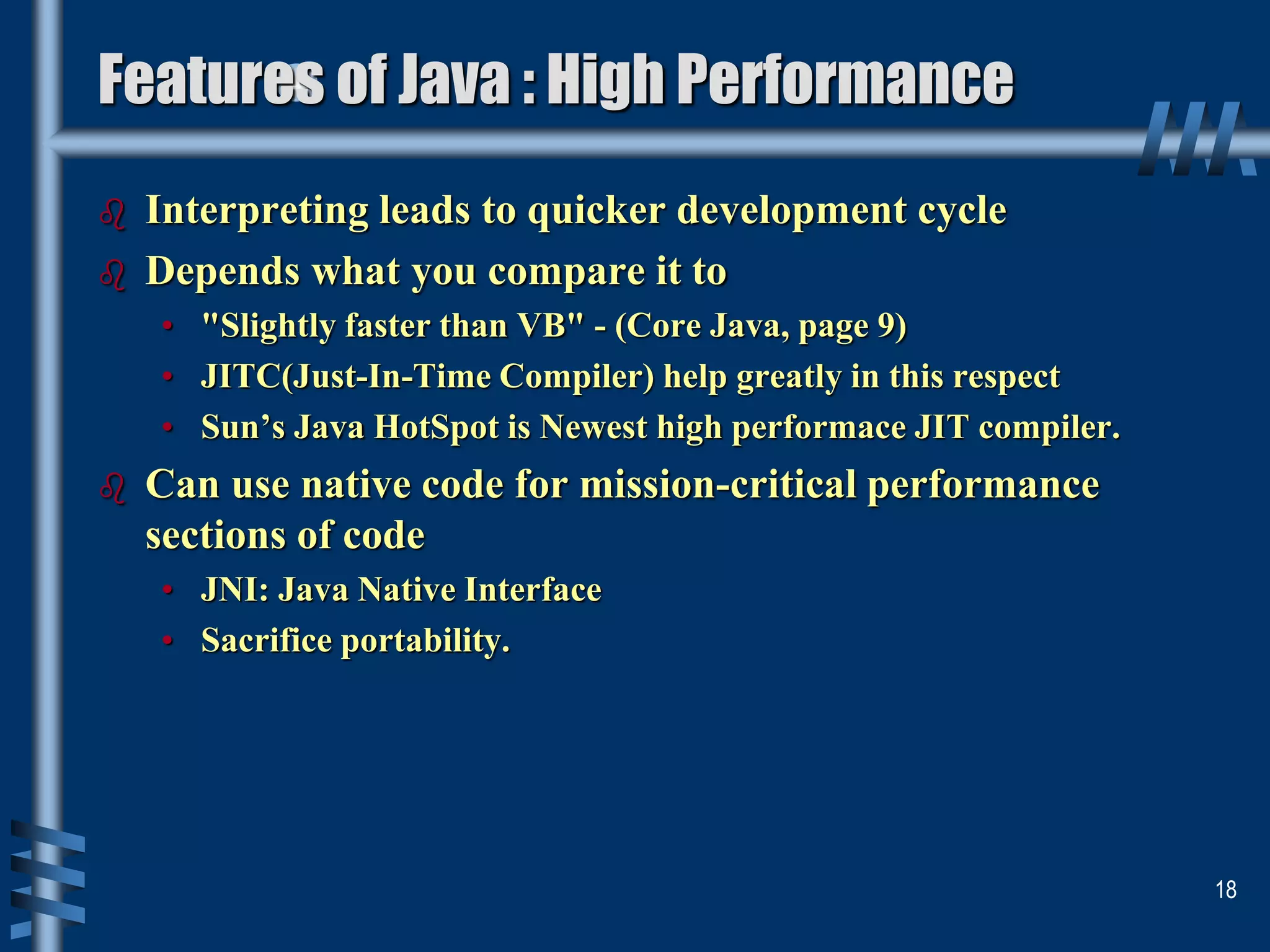  Interpreting leads to quicker development cycle
 Depends what you compare it to
• "Slightly faster than VB" - (Core Java, page 9)
• JITC(Just-In-Time Compiler) help greatly in this respect
• Sun’s Java HotSpot is Newest high performace JIT compiler.
 Can use native code for mission-critical performance
sections of code
• JNI: Java Native Interface
• Sacrifice portability.
18
Features of Java : High Performance
 