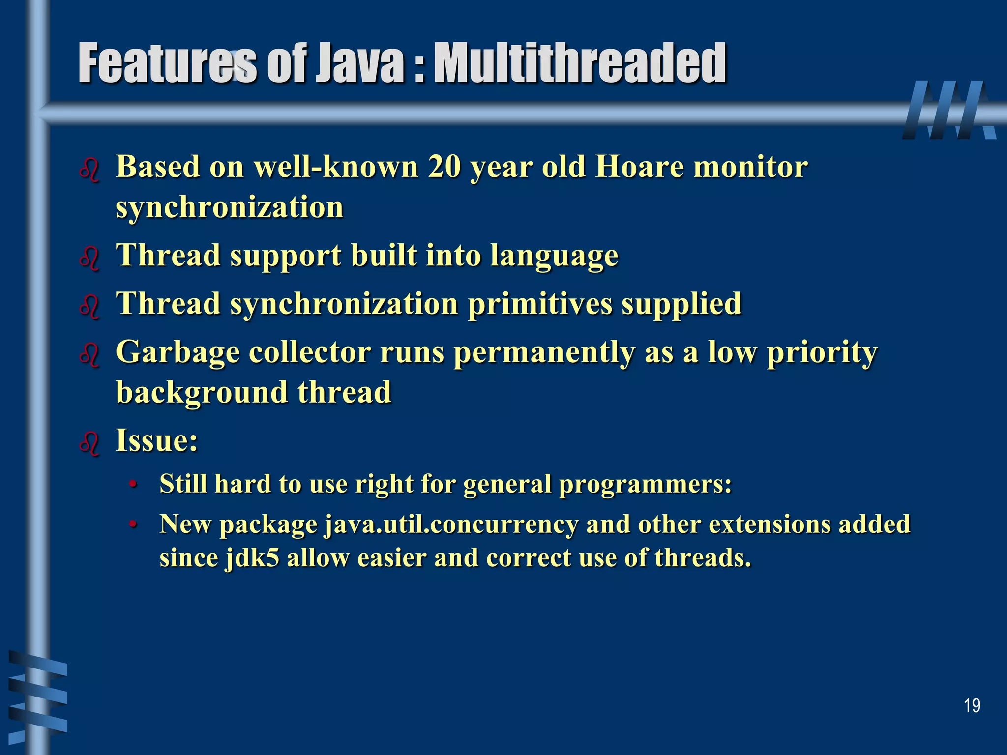  Based on well-known 20 year old Hoare monitor
synchronization
 Thread support built into language
 Thread synchronization primitives supplied
 Garbage collector runs permanently as a low priority
background thread
 Issue:
• Still hard to use right for general programmers:
• New package java.util.concurrency and other extensions added
since jdk5 allow easier and correct use of threads.
19
Features of Java : Multithreaded
 