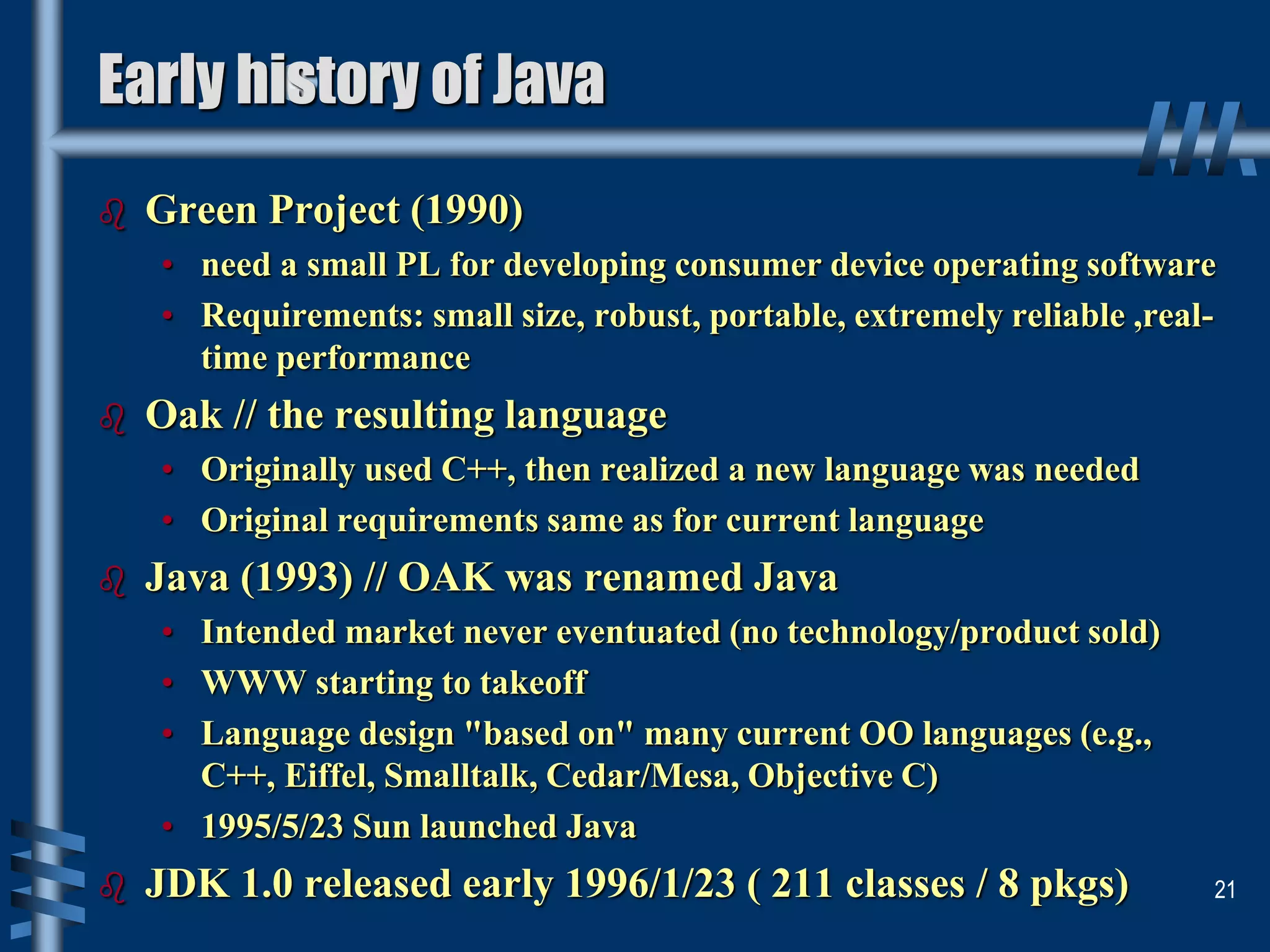  Green Project (1990)
• need a small PL for developing consumer device operating software
• Requirements: small size, robust, portable, extremely reliable ,real-
time performance
 Oak // the resulting language
• Originally used C++, then realized a new language was needed
• Original requirements same as for current language
 Java (1993) // OAK was renamed Java
• Intended market never eventuated (no technology/product sold)
• WWW starting to takeoff
• Language design "based on" many current OO languages (e.g.,
C++, Eiffel, Smalltalk, Cedar/Mesa, Objective C)
• 1995/5/23 Sun launched Java
 JDK 1.0 released early 1996/1/23 ( 211 classes / 8 pkgs) 21
Early history of Java
 