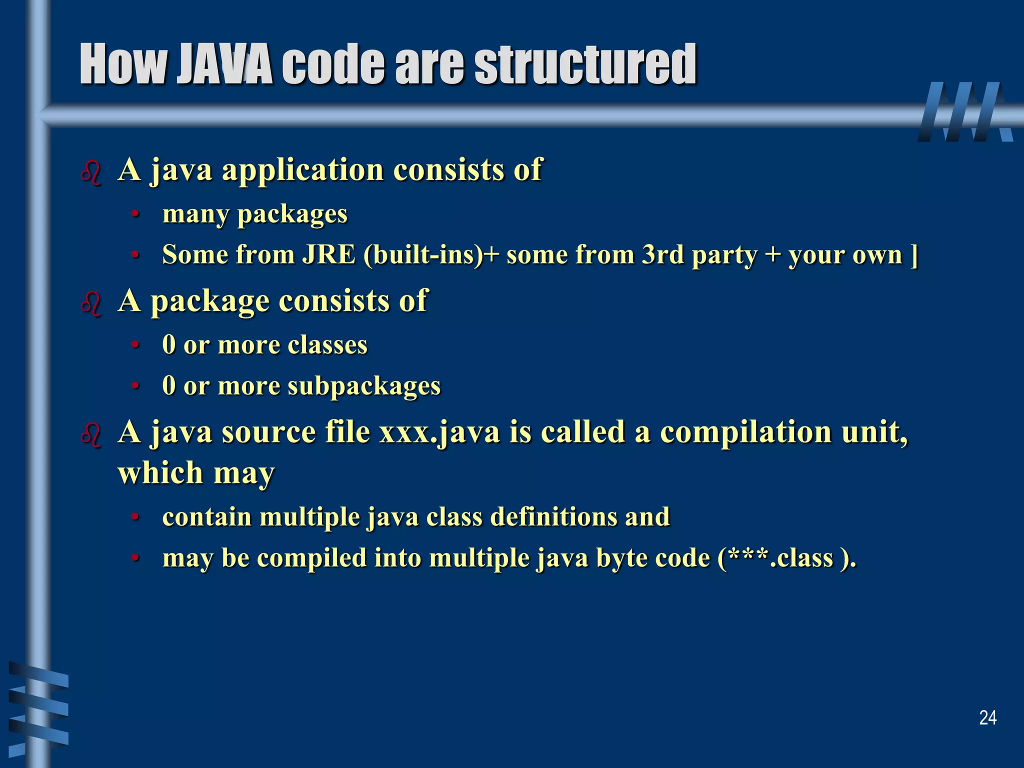 How JAVA code are structured
 A java application consists of
• many packages
• Some from JRE (built-ins)+ some from 3rd party + your own ]
 A package consists of
• 0 or more classes
• 0 or more subpackages
 A java source file xxx.java is called a compilation unit,
which may
• contain multiple java class definitions and
• may be compiled into multiple java byte code (***.class ).
24
 