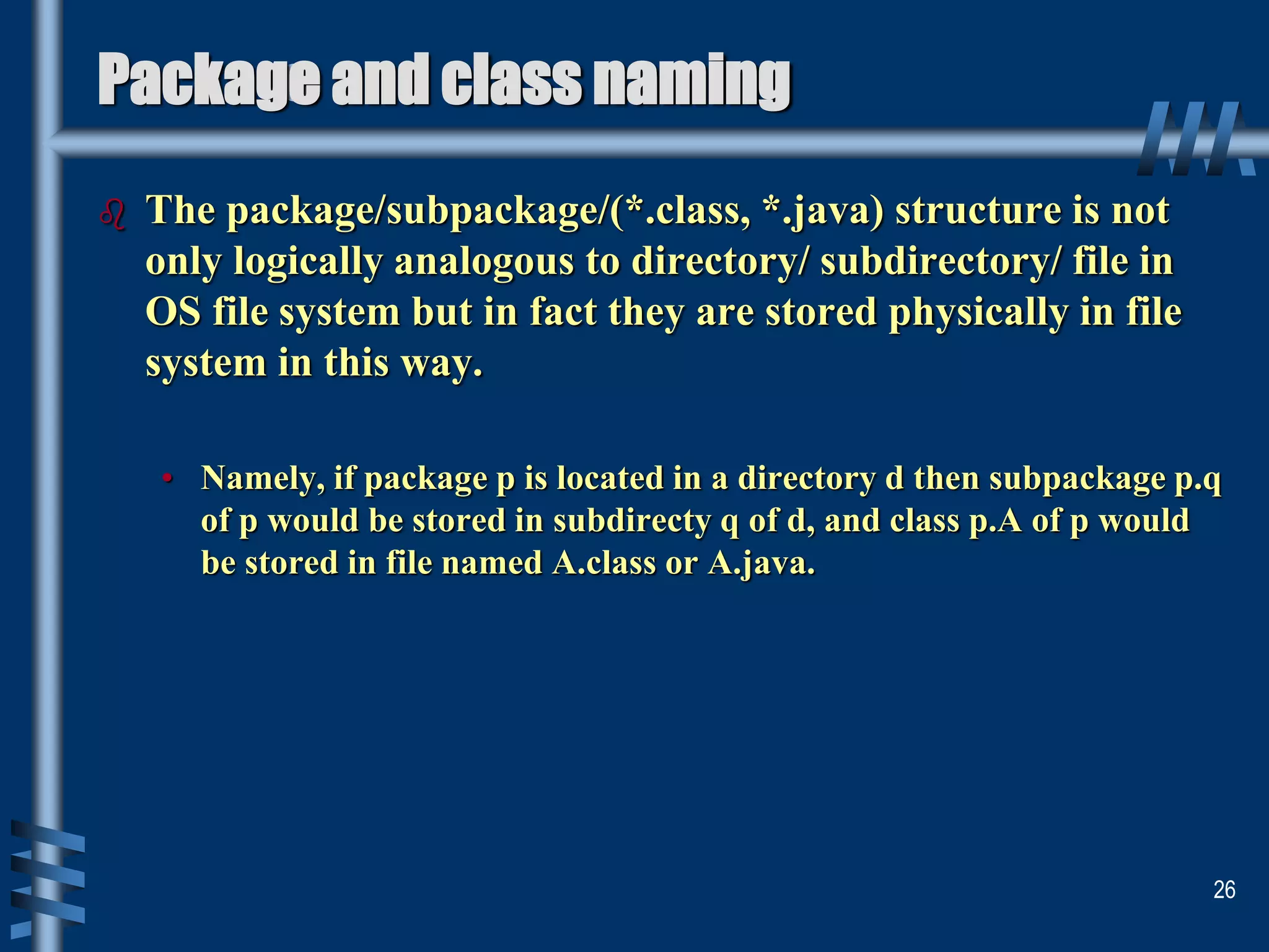 Package and class naming
 The package/subpackage/(*.class, *.java) structure is not
only logically analogous to directory/ subdirectory/ file in
OS file system but in fact they are stored physically in file
system in this way.
• Namely, if package p is located in a directory d then subpackage p.q
of p would be stored in subdirecty q of d, and class p.A of p would
be stored in file named A.class or A.java.
26
 