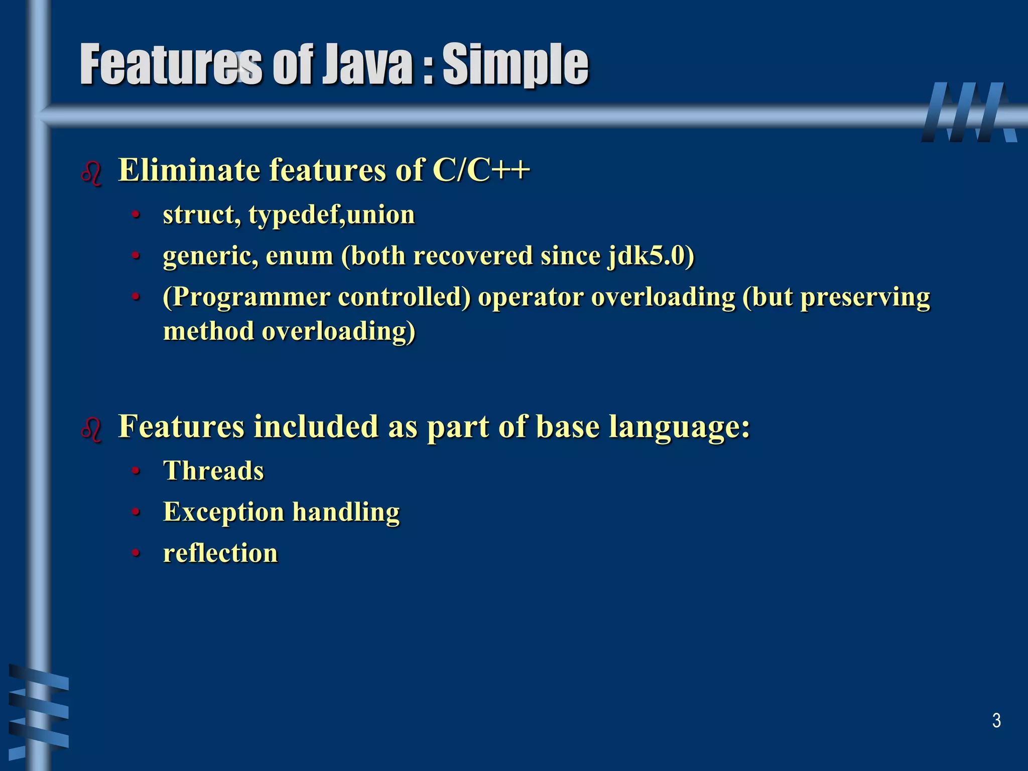 Features of Java : Simple
 Eliminate features of C/C++
• struct, typedef,union
• generic, enum (both recovered since jdk5.0)
• (Programmer controlled) operator overloading (but preserving
method overloading)
 Features included as part of base language:
• Threads
• Exception handling
• reflection
3
 