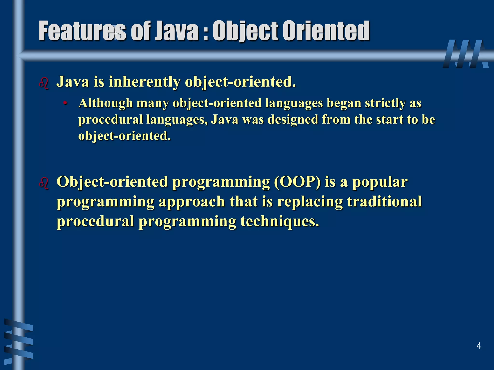 Features of Java : Object Oriented
 Java is inherently object-oriented.
• Although many object-oriented languages began strictly as
procedural languages, Java was designed from the start to be
object-oriented.
 Object-oriented programming (OOP) is a popular
programming approach that is replacing traditional
procedural programming techniques.
4
 