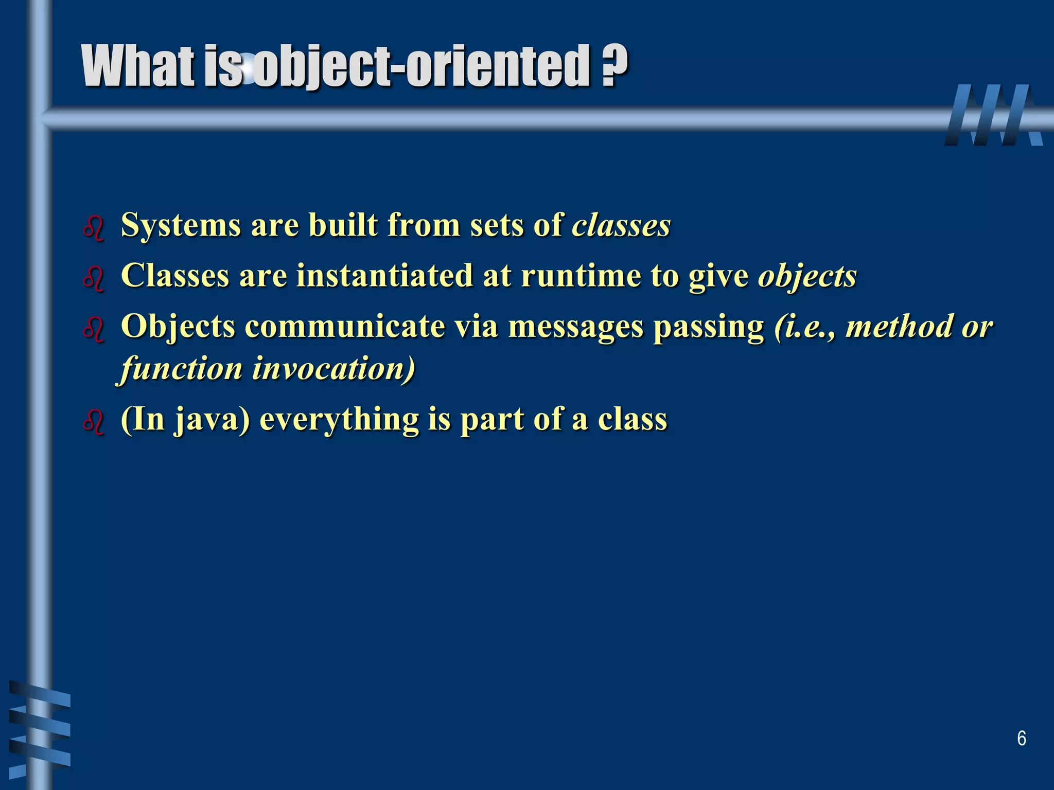 What is object-oriented ?
 Systems are built from sets of classes
 Classes are instantiated at runtime to give objects
 Objects communicate via messages passing (i.e., method or
function invocation)
 (In java) everything is part of a class
6
 