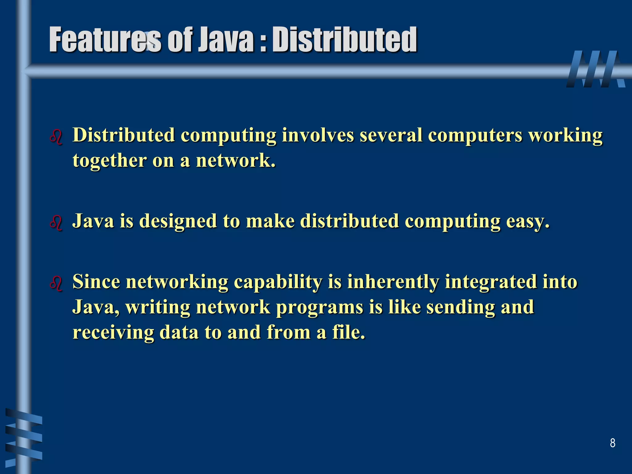Features of Java : Distributed
 Distributed computing involves several computers working
together on a network.
 Java is designed to make distributed computing easy.
 Since networking capability is inherently integrated into
Java, writing network programs is like sending and
receiving data to and from a file.
8
 
