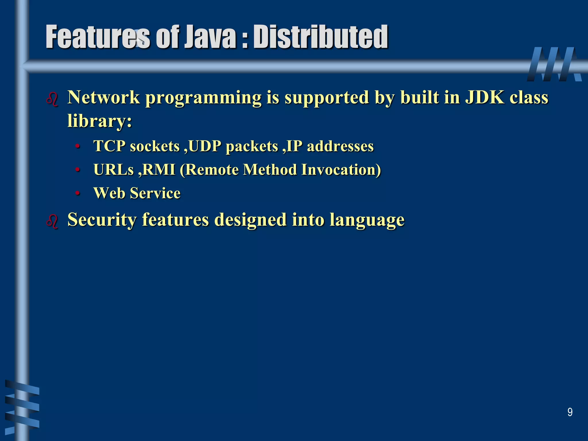 Features of Java : Distributed
 Network programming is supported by built in JDK class
library:
• TCP sockets ,UDP packets ,IP addresses
• URLs ,RMI (Remote Method Invocation)
• Web Service
 Security features designed into language
9
 