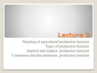 Lecture 2
Meaning of agricultural production function
Types of production function
Implicit and explicit production function
Continuous and discontinuous production function
 