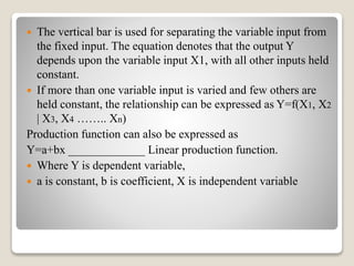  The vertical bar is used for separating the variable input from
the fixed input. The equation denotes that the output Y
depends upon the variable input X1, with all other inputs held
constant.
 If more than one variable input is varied and few others are
held constant, the relationship can be expressed as Y=f(X1, X2
| X3, X4 …….. Xn)
Production function can also be expressed as
Y=a+bx _____________ Linear production function.
 Where Y is dependent variable,
 a is constant, b is coefficient, X is independent variable
 