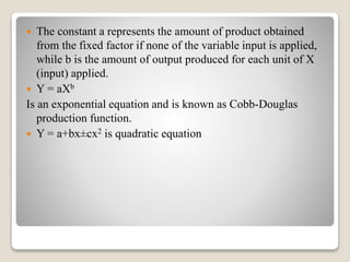  The constant a represents the amount of product obtained
from the fixed factor if none of the variable input is applied,
while b is the amount of output produced for each unit of X
(input) applied.
 Y = aXb
Is an exponential equation and is known as Cobb-Douglas
production function.
 Y = a+bx±cx2 is quadratic equation
 