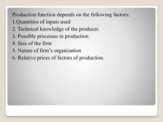 Production function depends on the following factors:
1.Quantities of inputs used
2. Technical knowledge of the producer.
3. Possible processes in production
4. Size of the firm
5. Nature of firm’s organization
6. Relative prices of factors of production.
 