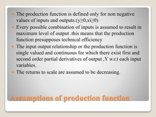 Assumptions of production function
 The production function is defined only for non negative
values of inputs and outputs.(y≥0,xi≥0)
 Every possible combination of inputs is assumed to result in
maximum level of output .this means that the production
function presupposes technical efficiency
 The input output relationship or the production function is
single valued and continuous for which there exist first and
second order partial derivatives of output ,Y w.r.t each input
variables.
 The returns to scale are assumed to be decreasing.
 