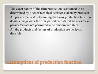 Assumptions of production function
 The exact nature of the firm production is assumed to be
determined by a set of technical decisions taken by producer
 All parameters and determining the firms production function
do not change over the time period considered. besides these
parameters are not permitted to be random variables
 All the products and factors of production are perfectly
divisible
 