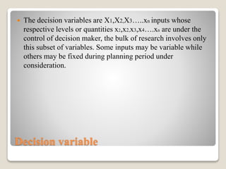Decision variable
 The decision variables are X1,X2,X3…..xn inputs whose
respective levels or quantities x2,x2,x3,x4….xn are under the
control of decision maker, the bulk of research involves only
this subset of variables. Some inputs may be variable while
others may be fixed during planning period under
consideration.
 