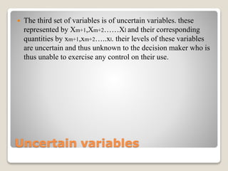 Uncertain variables
 The third set of variables is of uncertain variables. these
represented by Xm+1,Xm+2……Xl and their corresponding
quantities by xm+1,xm+2…..xl. their levels of these variables
are uncertain and thus unknown to the decision maker who is
thus unable to exercise any control on their use.
 
